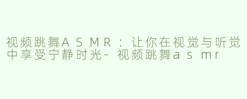 视频跳舞ASMR：让你在视觉与听觉中享受宁静时光-视频跳舞asmr