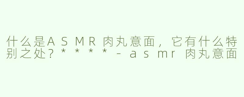 什么是ASMR肉丸意面，它有什么特别之处？****