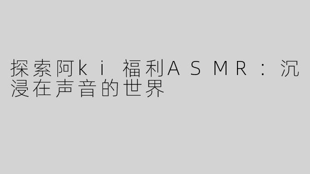 探索阿ki福利ASMR：沉浸在声音的世界