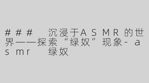### 沉浸于ASMR的世界——探索“绿奴”现象-asmr 绿奴