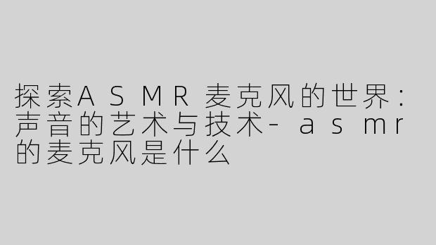 探索ASMR麦克风的世界：声音的艺术与技术-asmr的麦克风是什么