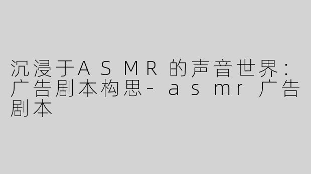 沉浸于ASMR的声音世界：广告剧本构思-asmr广告剧本