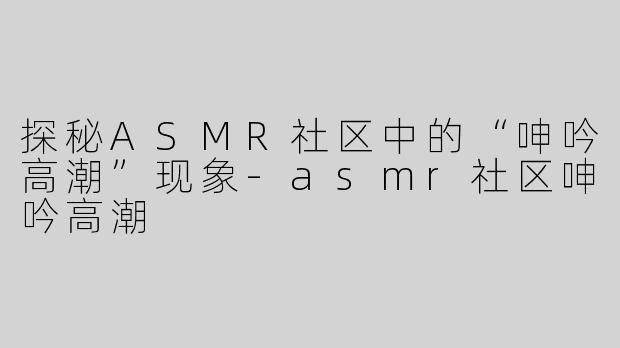 探秘ASMR社区中的“呻吟高潮”现象