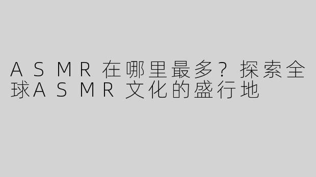 ASMR在哪里最多？探索全球ASMR文化的盛行地