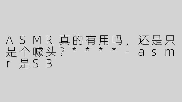 ASMR真的有用吗，还是只是个噱头？****