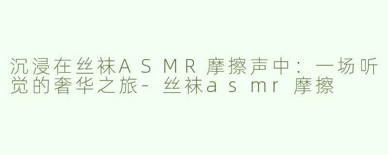 沉浸在丝袜ASMR摩擦声中：一场听觉的奢华之旅