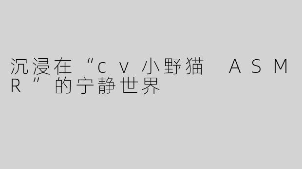 沉浸在“cv小野猫 ASMR”的宁静世界