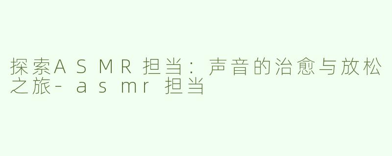 探索ASMR担当：声音的治愈与放松之旅-asmr担当