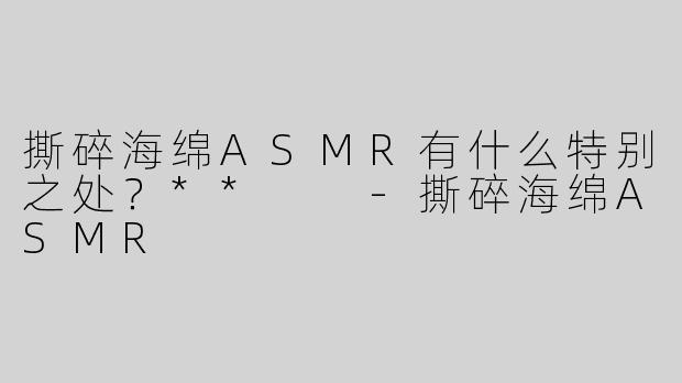 撕碎海绵ASMR有什么特别之处？**  