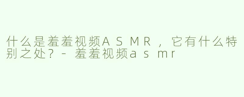 什么是羞羞视频ASMR，它有什么特别之处？
