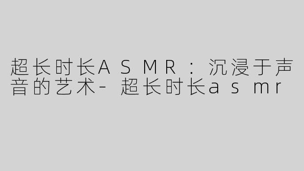 超长时长ASMR：沉浸于声音的艺术-超长时长asmr
