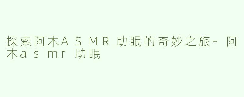 探索阿木ASMR助眠的奇妙之旅-阿木asmr助眠