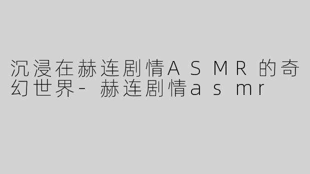 沉浸在赫连剧情ASMR的奇幻世界