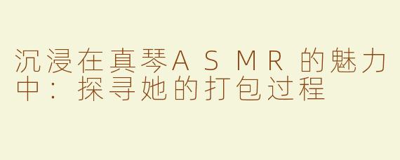 沉浸在真琴ASMR的魅力中：探寻她的打包过程