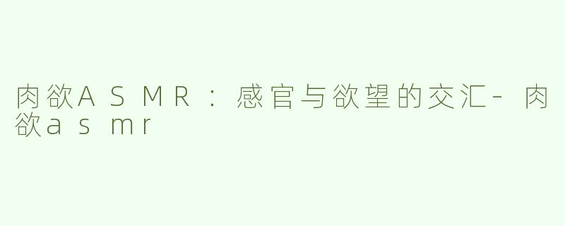 肉欲ASMR：感官与欲望的交汇-肉欲asmr