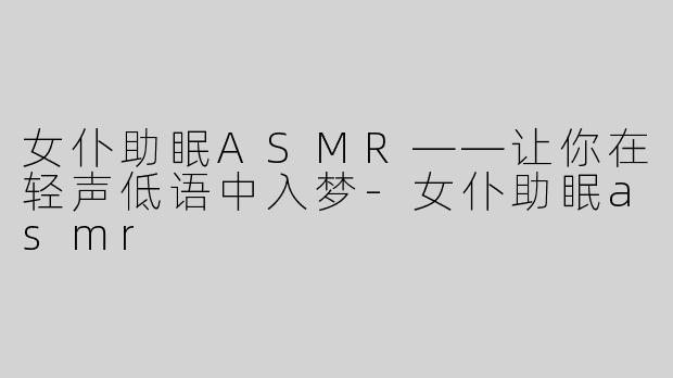女仆助眠ASMR——让你在轻声低语中入梦-女仆助眠asmr