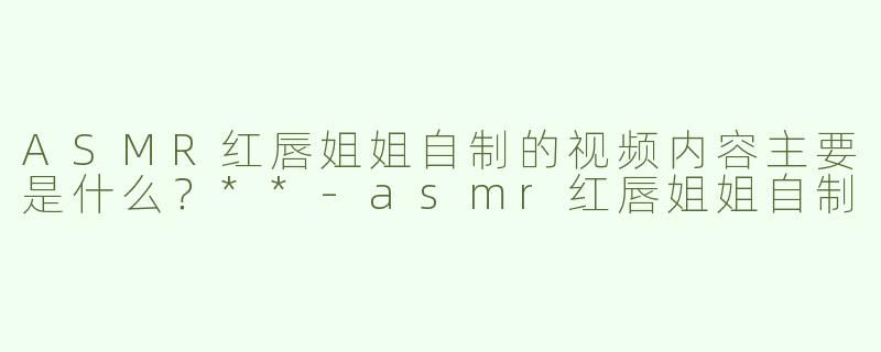 ASMR红唇姐姐自制的视频内容主要是什么？**-asmr红唇姐姐自制