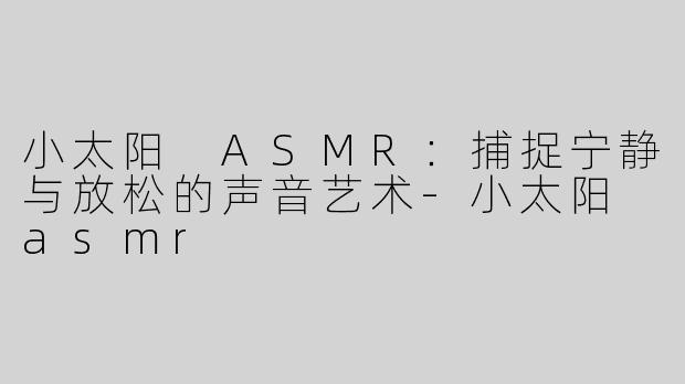 小太阳 ASMR：捕捉宁静与放松的声音艺术-小太阳 asmr