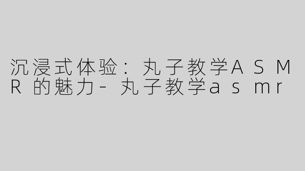 沉浸式体验：丸子教学ASMR的魅力