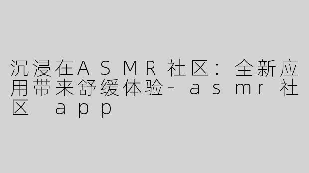 沉浸在ASMR社区：全新应用带来舒缓体验-asmr社区 app