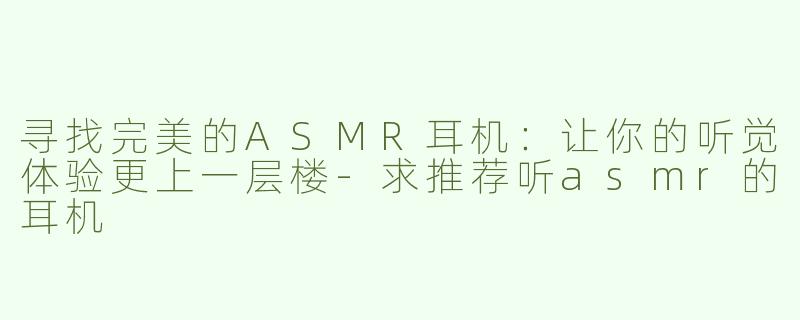 寻找完美的ASMR耳机：让你的听觉体验更上一层楼-求推荐听asmr的耳机