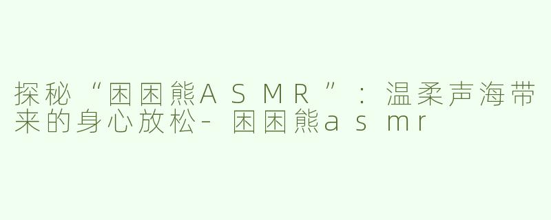 探秘“困困熊ASMR”：温柔声海带来的身心放松-困困熊asmr