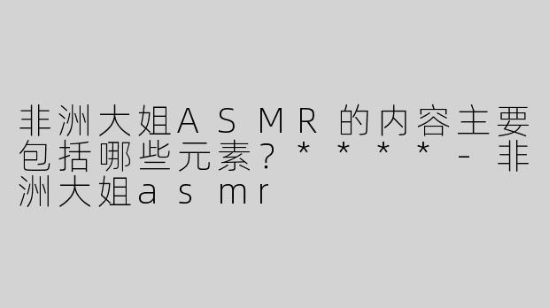 非洲大姐ASMR的内容主要包括哪些元素？****