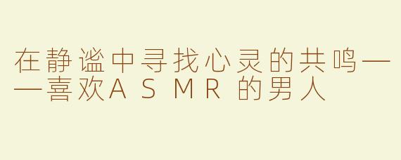 在静谧中寻找心灵的共鸣——喜欢ASMR的男人