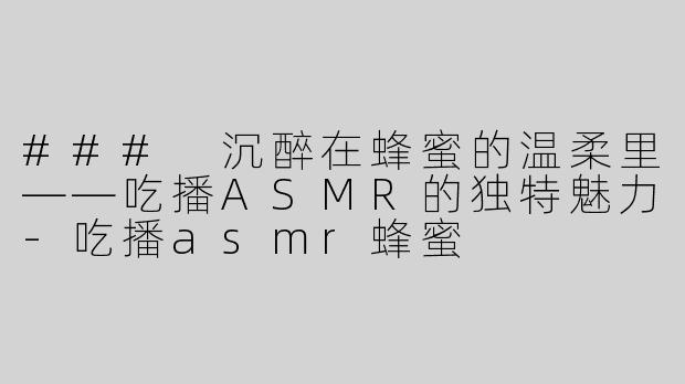 ### 沉醉在蜂蜜的温柔里——吃播ASMR的独特魅力-吃播asmr蜂蜜