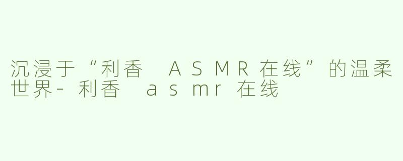 沉浸于“利香 ASMR在线”的温柔世界-利香 asmr在线