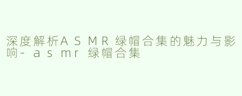 深度解析ASMR绿帽合集的魅力与影响-asmr绿帽合集