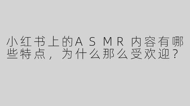 小红书上的ASMR内容有哪些特点，为什么那么受欢迎？