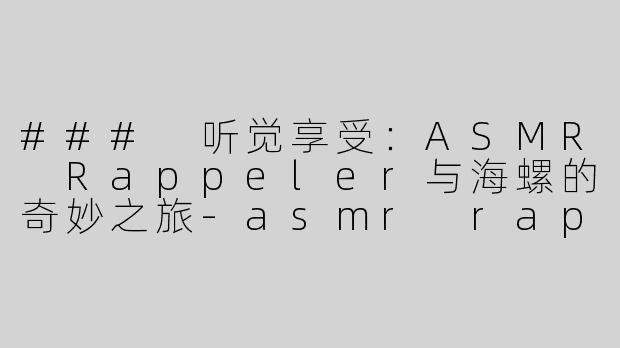 ### 听觉享受：ASMR Rappeler与海螺的奇妙之旅-asmr rappeler吃海螺
