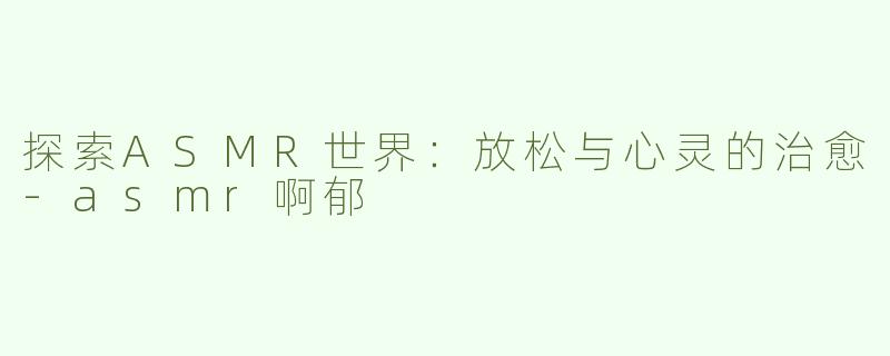 探索ASMR世界：放松与心灵的治愈-asmr啊郁