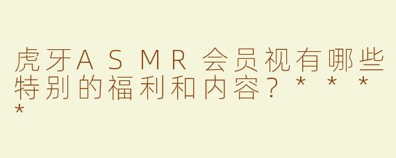 虎牙ASMR会员视有哪些特别的福利和内容？****