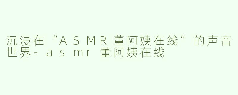沉浸在“ASMR董阿姨在线”的声音世界-asmr董阿姨在线