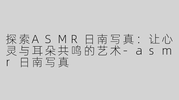 探索ASMR日南写真：让心灵与耳朵共鸣的艺术-asmr日南写真