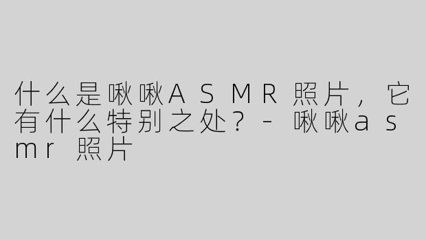 什么是啾啾ASMR照片，它有什么特别之处？