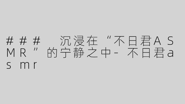 ### 沉浸在“不日君ASMR”的宁静之中-不日君asmr