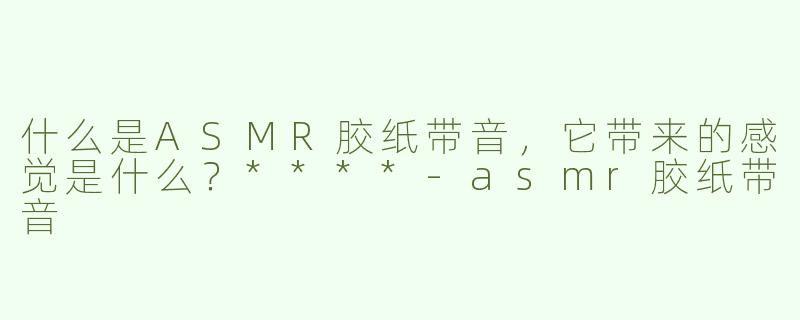 什么是ASMR胶纸带音，它带来的感觉是什么？****