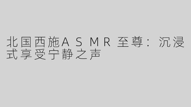 北国西施ASMR至尊：沉浸式享受宁静之声