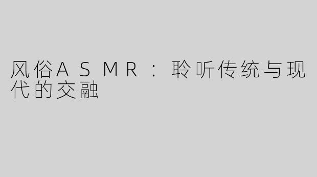 风俗ASMR：聆听传统与现代的交融