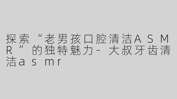探索“老男孩口腔清洁ASMR”的独特魅力-大叔牙齿清洁asmr