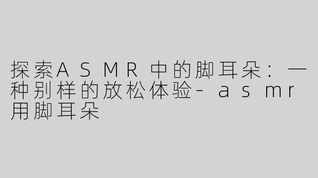 探索ASMR中的脚耳朵：一种别样的放松体验