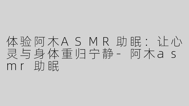 体验阿木ASMR助眠：让心灵与身体重归宁静