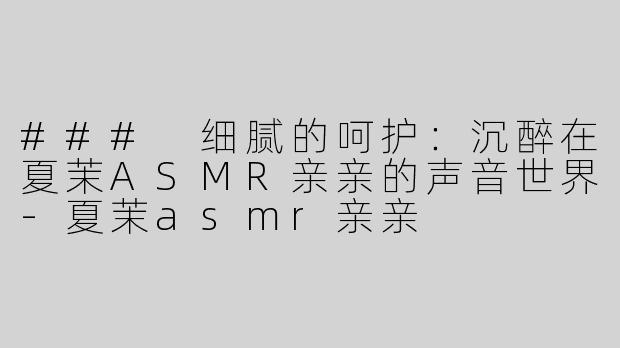 ### 细腻的呵护：沉醉在夏茉ASMR亲亲的声音世界-夏茉asmr亲亲