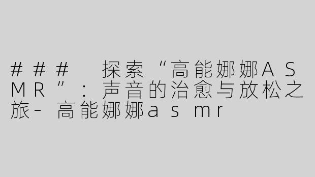 ### 探索“高能娜娜ASMR”：声音的治愈与放松之旅-高能娜娜asmr