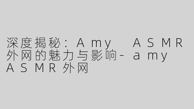 深度揭秘：Amy ASMR外网的魅力与影响-amy ASMR外网