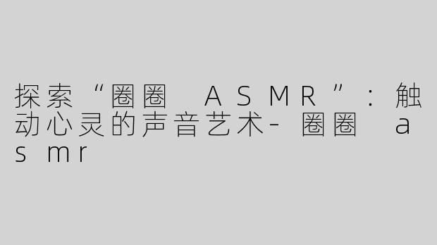探索“圈圈 ASMR”：触动心灵的声音艺术
