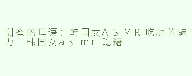 甜蜜的耳语：韩国女ASMR吃糖的魅力-韩国女asmr吃糖